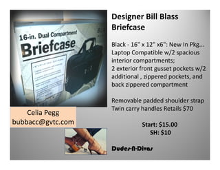 Designer Bill Blass
Briefcase
Black - 16" x 12" x6": New In Pkg...
Laptop Compatible w/2 spacious
interior compartments;
2 exterior front gusset pockets w/2
additional , zippered pockets, and
back zippered compartment

Celia Pegg
bubbacc@gvtc.com

Removable padded shoulder strap
Twin carry handles Retails $70
Start: $15.00
SH: $10
Dudes-N-Divas

 