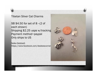 Tibetan Silver Cat Charms
SB $4.50 for set of 8 --(2 of
each shown)
Shipping $2.25 usps w/tracking
Payment method~paypal
Only ships to US
Seller-DebbieG
https://www.facebook.com/deeleescorner

 
