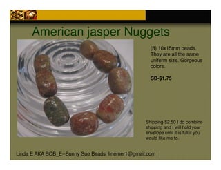 American jasper Nuggets
(8) 10x15mm beads.
They are all the same
uniform size. Gorgeous
colors.
SB-$1.75

Shipping-$2.50 I do combine
shipping and I will hold your
envelope until it is full if you
would like me to.

Linda E AKA BOB_E--Bunny Sue Beads linemer1@gmail.com

 