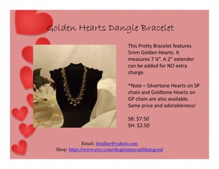 Golden Hearts Dangle Bracelet
This Pretty Bracelet features
5mm Golden Hearts. It
measures 7 ¼”. A 2” extender
can be added for NO extra
charge.
*Note – Silvertone Hearts on SP
chain and Goldtone Hearts on
GP chain are also available.
Same price and adorableness!
SB: $7.50
SH: $2.50
Email: tiraillse@yahoo.com
Shop: https://www.etsy.com/shop/emmysallthatsgood

 
