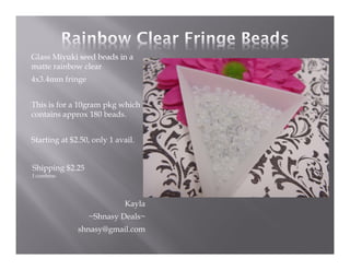 Glass Miyuki seed beads in a
matte rainbow clear
4x3.4mm fringe
This is for a 10gram pkg which
contains approx 180 beads.
Starting at $2.50, only 1 avail.

Shipping $2.25
I combine.

Kayla
~Shnasy Deals~
shnasy@gmail.com

 