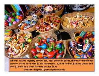 Where’s Tux??? Mystery BMGM box, Your choice of beads, charms or Handmade
jewelry. Starts at $1 with $1 bid increments. S/H #3 for bids $10 and Under and
over $11 will do a small flat-rate box for $5.15
25
Linda O ~ losgood1@email.phoenix.edu

 
