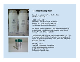 Tea Tree Healing Balm
Large 2 oz. tube of Tea Tree Healing Balm.
SB: $10. S/H: $2.50.
ALSO AVAILABLE IN:
Mini Sticks - SB: $1.25 each. S/H $2.25.
Cream (½ oz) - SB: $5.00. S/H $2.25.
Combined and International shipping.
My healing balm is made with 100% Tea Tree Essential Oil
and all natural ingredients including Mango Butter, Cocoa
Butter, Avocado Oil and Jojoba Oil.
This balm is concentrated. A little goes a long way! Tea Tree
is a natural antimicrobial, antiseptic, antiviral, fungicide, and
more. Suggested use is on dry areas of the skin, itchy spots,
bug bites, burns, etc.
Made by: Julie N.
Jae Jules Designs/Lip Balm Havoc
email: jaejulesdesigns@gmail.com
jaejulesdesigns.etsy.com
lipbalmhavoc.weebly.com

 