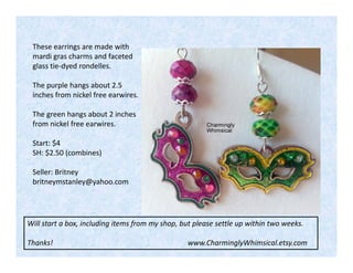 These earrings are made with
mardi gras charms and faceted
glass tie-dyed rondelles.
The purple hangs about 2.5
inches from nickel free earwires.
The green hangs about 2 inches
from nickel free earwires.
Start: $4
SH: $2.50 (combines)
Seller: Britney
britneymstanley@yahoo.com

Will start a box, including items from my shop, but please settle up within two weeks.
Thanks!

www.CharminglyWhimsical.etsy.com

 