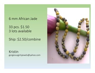 6 mm African Jade
33 pcs. $1.50
3 lots available
Ship: $2.50/combine
Kristin
gorgeousgirlsjewels@yahoo.com

 