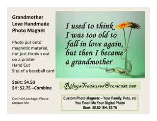 Grandmother
Love Handmade
Photo Magnet
Photo put onto
magnetic material,
not just thrown out
on a printer
Hand Cut
Size of a baseball card
Start: $4.50
SH: $2.75 –Combine

RileysTreasures@comcast.net

Can hold package, Please
Contact Me

Custom Photo Magnets – Your Family, Pets, etc
You Email Me Your Digital Photo
Start: $5.50 SH: $2.75

 