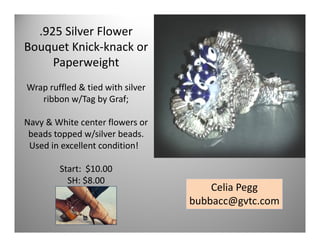 .925 Silver Flower
Bouquet Knick-knack or
Paperweight
Wrap ruffled & tied with silver
ribbon w/Tag by Graf;
Navy & White center flowers or
beads topped w/silver beads.
Used in excellent condition!
Start: $10.00
SH: $8.00

Celia Pegg
bubbacc@gvtc.com
35

 