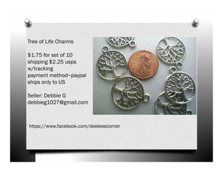 Tree of Life Charms
$1.75 for set of 10
shipping $2.25 usps
w/tracking
payment method~paypal
ships only to US
Seller: Debbie G
debbieg1027@gmail.com

https://www.facebook.com/deeleescorner

 