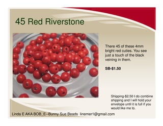 45 Red Riverstone
There 45 of these 4mm
bright red cuties. You see
just a touch of the black
veining in them.
SB-$1.50

Shipping-$2.50 I do combine
shipping and I will hold your
envelope until it is full if you
would like me to.

Linda E AKA BOB_E--Bunny Sue Beads linemer1@gmail.com

 