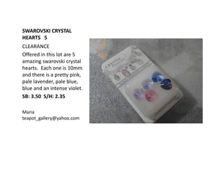SWAROVSKI CRYSTAL
HEARTS 5
CLEARANCE
Offered in this lot are 5
amazing swarovski crystal
hearts. Each one is 10mm
and there is a pretty pink,
pale lavender, pale blue,
blue and an intense violet.
SB: 3.50 S/H: 2.35
Maria
teapot_gallery@yahoo.com

 