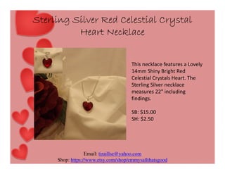 Sterling Silver Red Celestial Crystal
Heart Necklace
This necklace features a Lovely
14mm Shiny Bright Red
Celestial Crystals Heart. The
Sterling Silver necklace
measures 22" including
findings.
SB: $15.00
SH: $2.50

Email: tiraillse@yahoo.com
Shop: https://www.etsy.com/shop/emmysallthatsgood

 