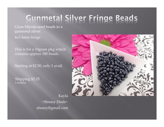 Glass Miyuki seed beads in a
gunmetal silver.
4x3.4mm fringe
This is for a 10gram pkg which
contains approx 180 beads.
Starting at $2.50, only 1 avail.

Shipping $2.25
I combine.

Kayla
~Shnasy Deals~
shnasy@gmail.com

 