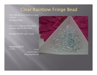 Clear Rainbow Fringe Bead
Glass Miyuki seed beads in a clear
rainbow
4x3.4mm fringe
This is for a 10gram pkg which
contains approx 180 beads.
Starting at $2.50, only 1 avail.

Shipping $2.25
I combine.

Kayla
~Shnasy Deals~
shnasy@gmail.com

 