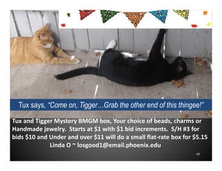 Tux says, “Come on, Tigger…Grab the other end of this thingee!”
Tux and Tigger Mystery BMGM box, Your choice of beads, charms or
Handmade jewelry. Starts at $1 with $1 bid increments. S/H #3 for
bids $10 and Under and over $11 will do a small flat-rate box for $5.15
Linda O ~ losgood1@email.phoenix.edu
43

 