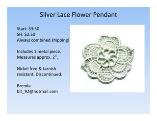 Silver Lace Flower Pendant
Start: $3.50
SH: $2.50
Always combined shipping!
Includes 1 metal piece.
Measures approx. 2".
Nickel free & tarnish
resistant. Discontinued.
Brenda
blt_92@hotmail.com

 