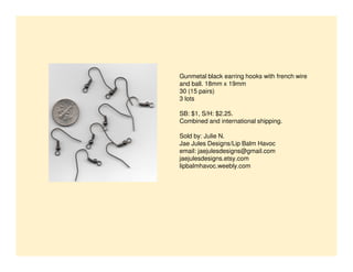 Gunmetal black earring hooks with french wire
and ball. 18mm x 19mm
30 (15 pairs)
3 lots
SB: $1, S/H: $2.25.
Combined and international shipping.
Sold by: Julie N.
Jae Jules Designs/Lip Balm Havoc
email: jaejulesdesigns@gmail.com
jaejulesdesigns.etsy.com
lipbalmhavoc.weebly.com

 