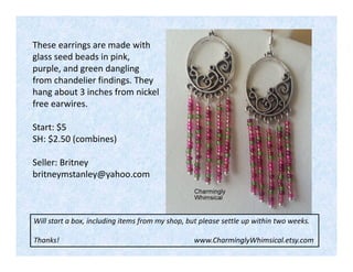 These earrings are made with
glass seed beads in pink,
purple, and green dangling
from chandelier findings. They
hang about 3 inches from nickel
free earwires.
Start: $5
SH: $2.50 (combines)
Seller: Britney
britneymstanley@yahoo.com

Will start a box, including items from my shop, but please settle up within two weeks.
Thanks!

www.CharminglyWhimsical.etsy.com

 