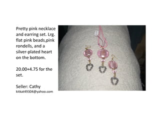 Pretty pink necklace
and earring set. Lrg.
flat pink beads,pink
rondells, and a
silver-plated heart
on the bottom.
20.00+4.75 for the
set.
Seller: Cathy
kitkat49304@yahoo.com

 