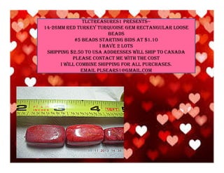 TLCTREASURES1 PRESENTS-14-26MM RED TURKEY TURQUOISE GEM RECTANGULAR LOOSE
BEADS
#5 BEADS STARTING BIDS AT $1.10
I HAVE 2 LOTS
SHIPPING $2.50 TO USA ADDRESSES WILL SHIP TO CANADA
PLEASE CONTACT ME WITH THE COST
I WILL COMBINE SHIPPING FOR ALL PURCHASES.
EMAIL PLSEARS1@GMAIL.COM

 