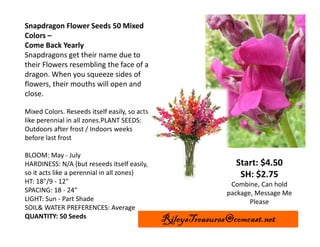 Snapdragon Flower Seeds 50 Mixed
Colors –
Come Back Yearly
Snapdragons get their name due to
their Flowers resembling the face of a
dragon. When you squeeze sides of
flowers, their mouths will open and
close.
Mixed Colors. Reseeds itself easily, so acts
like perennial in all zones.PLANT SEEDS:
Outdoors after frost / Indoors weeks
before last frost
BLOOM: May - July
HARDINESS: N/A (but reseeds itself easily,
so it acts like a perennial in all zones)
HT: 18"/9 - 12"
SPACING: 18 - 24"
LIGHT: Sun - Part Shade
SOIL& WATER PREFERENCES: Average
QUANTITY: 50 Seeds

Start: $4.50
SH: $2.75
Combine, Can hold
package, Message Me
Please

RileysTreasures@comcast.net

 