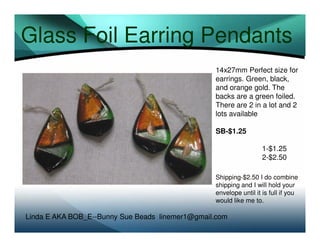 Glass Foil Earring Pendants
14x27mm Perfect size for
earrings. Green, black,
and orange gold. The
backs are a green foiled.
There are 2 in a lot and 2
lots available
SB-$1.25
1-$1.25
2-$2.50
Shipping-$2.50 I do combine
shipping and I will hold your
envelope until it is full if you
would like me to.

Linda E AKA BOB_E--Bunny Sue Beads linemer1@gmail.com

 