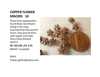 COPPER FLOWER
SPACERS 10
Those busy copperpickers
found these new flowers
hiding in the snow.
Surprised that they weren’t
frozen, they poured them
with copper and made
these finely detailed
spacers.
SB: 10/1.00 s/h: 2.25
BMGM 5 available
Maria
Teapot_gallery@yahoo.com

 