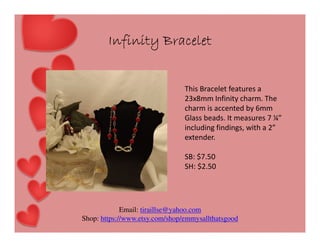 Infinity Bracelet
This Bracelet features a
23x8mm Infinity charm. The
charm is accented by 6mm
Glass beads. It measures 7 ¼”
including findings, with a 2”
extender.
SB: $7.50
SH: $2.50

Email: tiraillse@yahoo.com
Shop: https://www.etsy.com/shop/emmysallthatsgood

 
