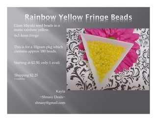 Glass Miyuki seed beads in a
matte rainbow yellow.
4x3.4mm fringe
This is for a 10gram pkg which
contains approx 180 beads.
Starting at $2.50, only 1 avail.

Shipping $2.25
I combine.

Kayla
~Shnasy Deals~
shnasy@gmail.com

 