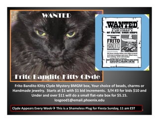 WANTED

Frito Bandito Kitty Clyde
Frito Bandito Kitty Clyde Mystery BMGM box, Your choice of beads, charms or
Handmade jewelry. Starts at $1 with $1 bid increments. S/H #3 for bids $10 and
Under and over $11 will do a small flat-rate box for $5.15.
losgood1@email.phoenix.edu
Clyde Appears Every Week

This is a Shameless Plug for Fiesta Sunday, 11 am EST

6

 