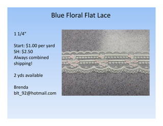 Blue Floral Flat Lace
1 1/4"
Start: $1.00 per yard
SH: $2.50
Always combined
shipping!
2 yds available
Brenda
blt_92@hotmail.com

 