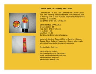 Comfort Balm Tin & Creamy Pain Lotion
Comfort Balm Tin, 1 oz., and Comfort Balm Creamy Lotion,
2 oz. tube with loop for lanyard or belt. For aches and pain
of the body such as sore muscles, before and after exercise
and pain of headache.
SB: $14.50 for the set. S/H: $2.50
OTHER SIZES AVAILABLE:
Creamy Lotion - $5
1 oz. Balm - $10.50 (shown)
¼ oz. Balm - $3
Mini Stick - $1.25
Combined and international shipping.
Made with Menthol, Essential Oils of Camphor, Cajeput,
Cassia, Clove Bud and Peppermint. Creamy lotion made
with natural botanical and organic ingredients.
Comfort Balm. Rub it on.
Handcrafted by: Julie N.
Jae Jules Designs/Lip Balm Havoc
email: jaejulesdesigns@gmail.com
jaejulesdesigns.etsy.com
lipbalmhavoc.weebly.com

 
