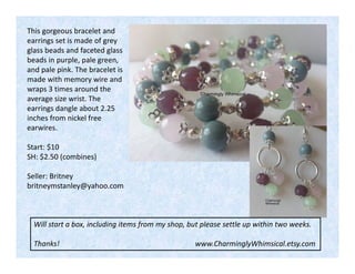 This gorgeous bracelet and
earrings set is made of grey
glass beads and faceted glass
beads in purple, pale green,
and pale pink. The bracelet is
made with memory wire and
wraps 3 times around the
average size wrist. The
earrings dangle about 2.25
inches from nickel free
earwires.
Start: $10
SH: $2.50 (combines)
Seller: Britney
britneymstanley@yahoo.com

Will start a box, including items from my shop, but please settle up within two weeks.
Thanks!

www.CharminglyWhimsical.etsy.com

 