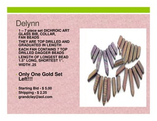 Delynn
• 1 – 7 piece set DICHROIC ART

•
•
•
•

GLASS BIB, COLLAR,
FAN BEADS
THEY ARE TOP DRILLED AND
GRADUATED IN LENGTH
EACH FAN CONTAINS 7 TOP
DRILLED DAGGER BEADS
LENGTH OF LONGEST BEAD
1.5" LONG, SHORTEST 1".
WIDTH .25

• Only One Gold Set

Left!!!

• Starting Bid - $ 5.00
• Shipping - $ 2.25
• grandclay@aol.com

 