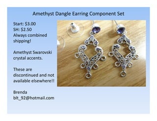 Amethyst Dangle Earring Component Set
Start: $3.00
SH: $2.50
Always combined
shipping!
Amethyst Swarovski
crystal accents.
These are
discontinued and not
available elsewhere!!
Brenda
blt_92@hotmail.com

 