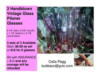 2 Handblown
Vintage Glass
Pilsner
Glasses
9 1/8” (tall) x 2 5/8” (mouth)
x 1 1/8” (bottom) x 2 7/8
(round base)

3 sets of 2 Available
Start: $6.00 ea set
or $18 for 6 glasses
SH with INSURANCE
= $12 and any
overage will be
refunded

Celia Pegg
bubbacc@gvtc.com

 
