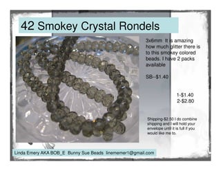 42 Smokey Crystal Rondels
3x6mm It is amazing
how much glitter there is
to this smokey colored
beads. I have 2 packs
available
SB--$1.40

1-$1.40
2-$2.80

Shipping-$2.50 I do combine
shipping and I will hold your
envelope until it is full if you
would like me to.

Linda Emery AKA BOB_E Bunny Sue Beads linememer1@gmail.com

 