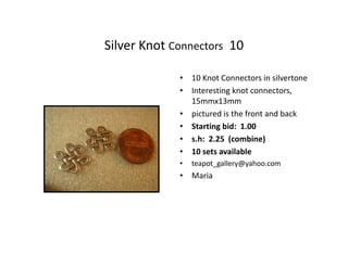 Silver Knot Connectors 10
• 10 Knot Connectors in silvertone
• Interesting knot connectors,
15mmx13mm
• pictured is the front and back
• Starting bid: 1.00
• s.h: 2.25 (combine)
• 10 sets available
•

teapot_gallery@yahoo.com

• Maria

 