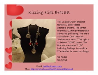Kissing Kids Bracelet
This unique Charm Bracelet
features 3 Silver Plated
adorable charms. The center
charm is a 12mm SP Heart with
a boy and girl kissing. The left is
a 15x13mm Oval that says
“Follow your Heart.” The right is
a12x6mm “LOVE” charm. The
Bracelet measures 7 1/4"
including findings. I can add a
2” extender for no extra charge.
SB: $6.00
SH: $2.50
Email: tiraillse@yahoo.com
Shop: https://www.etsy.com/shop/emmysallthatsgood

 