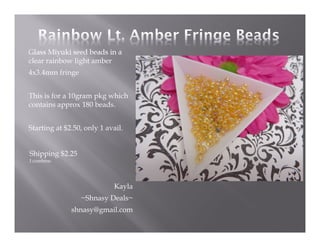 Glass Miyuki seed beads in a
clear rainbow light amber
4x3.4mm fringe
This is for a 10gram pkg which
contains approx 180 beads.
Starting at $2.50, only 1 avail.

Shipping $2.25
I combine.

Kayla
~Shnasy Deals~
shnasy@gmail.com

 