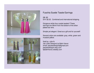 Fuschia Suede Tassle Earrings
SB: $5
S/H: $2.25. Combined and international shipping
Gorgeous white faux suede tassles!! These
earrings are 56mm from the bottom of the silver
plated ear wire.
Simple yet elegant. Great as a gift and for yourself!
Several colors are available: gray, white, green and
mustard yellow.
Sold by: Julie N.
Jae Jules Designs/Lip Balm Havoc
email: jaejulesdesigns@gmail.com
jaejulesdesigns.etsy.com
lipbalmhavoc.weebly.com

 