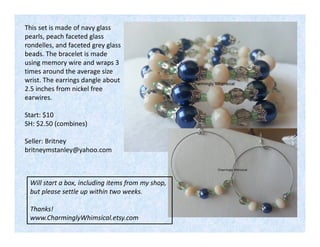 This set is made of navy glass
pearls, peach faceted glass
rondelles, and faceted grey glass
beads. The bracelet is made
using memory wire and wraps 3
times around the average size
wrist. The earrings dangle about
2.5 inches from nickel free
earwires.
Start: $10
SH: $2.50 (combines)
Seller: Britney
britneymstanley@yahoo.com

Will start a box, including items from my shop,
but please settle up within two weeks.
Thanks!
www.CharminglyWhimsical.etsy.com

 