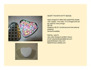 HEART TIN WITH KITTY BEADS
Heart shaped tin filled with pastel Kitty beads.
150+ beads. 1mm hole. Tin is hinged and can
be used for many things!
SB: $2.
Shipping: $2.25. Combined and international
shipping.
Several available
Sold by: Julie N.
Jae Jules Designs/Lip Balm Havoc
email: jaejulesdesigns@gmail.com
jaejulesdesigns.etsy.com
lipbalmhavoc.weebly.com

 