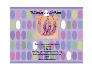 TLCtreasures1--Pam

6mm round amethyst beads
30 pieces
SB $1.95
Shipping $2.50 I combine I will ship
to Canada please contact me for
costs
plsears1@gmail.com

 