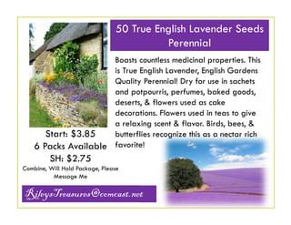 50 True English Lavender Seeds
Perennial
Boasts countless medicinal properties. This
is True English Lavender, English Gardens
Quality Perennial! Dry for use in sachets
and potpourris, perfumes, baked goods,
deserts, & flowers used as cake
decorations. Flowers used in teas to give
a relaxing scent & flavor. Birds, bees, &
butterflies recognize this as a nectar rich
Start: $3.85
6 Packs Available favorite!

SH: $2.75
Combine, Will Hold Package, Please
Message Me

RileysTreasures@comcast.net

 
