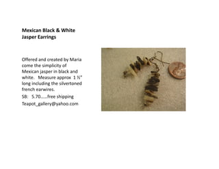 Mexican Black & White
Jasper Earrings

Offered and created by Maria
come the simplicity of
Mexican jasper in black and
white. Measure approx 1 ½”
long including the silvertoned
french earwires.
SB: 5.70……free shipping
Teapot_gallery@yahoo.com

 