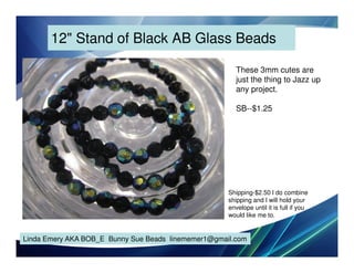 12" Stand of Black AB Glass Beads
These 3mm cutes are
just the thing to Jazz up
any project.
SB--$1.25

Shipping-$2.50 I do combine
shipping and I will hold your
envelope until it is full if you
would like me to.

Linda Emery AKA BOB_E Bunny Sue Beads linememer1@gmail.com

 