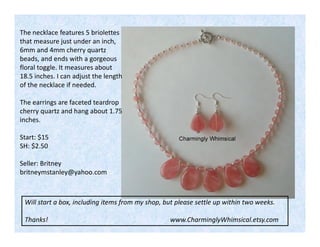 The necklace features 5 briolettes
that measure just under an inch,
6mm and 4mm cherry quartz
beads, and ends with a gorgeous
floral toggle. It measures about
18.5 inches. I can adjust the length
of the necklace if needed.
The earrings are faceted teardrop
cherry quartz and hang about 1.75
inches.
Start: $15
SH: $2.50
Seller: Britney
britneymstanley@yahoo.com

Will start a box, including items from my shop, but please settle up within two weeks.
Thanks!

www.CharminglyWhimsical.etsy.com

 