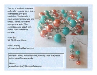 This set is made of turquoise
and melon colored glass pearls
and faceted grey glass
rondelles . The bracelet is
made using memory wire and
wraps 3 times around the
average size wrist. The
earrings dangle about 1.75
inches from nickel free
earwire.
Start: $10
SH: $2.50 (combines)
Seller: Britney
britneymstanley@yahoo.com
Will start a box, including items from my shop, but please
settle up within two weeks.
Thanks!
www.CharminglyWhimsical.etsy.com

 