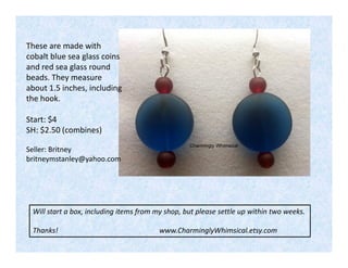 These are made with
cobalt blue sea glass coins
and red sea glass round
beads. They measure
about 1.5 inches, including
the hook.
Start: $4
SH: $2.50 (combines)
Seller: Britney
britneymstanley@yahoo.com

Will start a box, including items from my shop, but please settle up within two weeks.
Thanks!

www.CharminglyWhimsical.etsy.com

 
