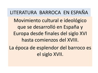 LITERATURA BARROCA EN ESPAÑA
Movimiento cultural e ideológico
que se desarrolló en España y
Europa desde finales del siglo XVI
hasta comienzos del XVIII.
La época de esplendor del barroco es
el siglo XVII.

 